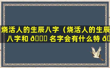 烧活人的生辰八字（烧活人的生辰八字和 🐛 名字会有什么特 🦄 殊反应）